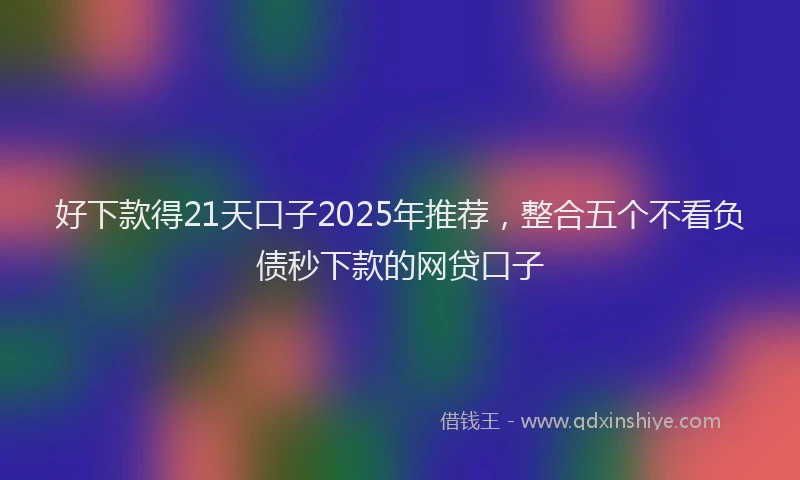 好下款得21天口子2025年推荐，整合五个不看负债秒下款的网贷口子