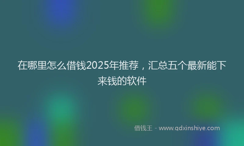 在哪里怎么借钱2025年推荐，汇总五个最新能下来钱的软件