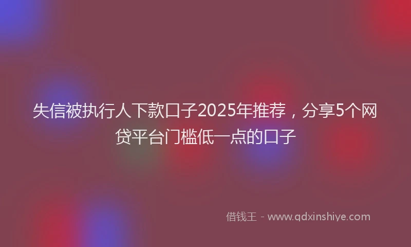 失信被执行人下款口子2025年推荐，分享5个网贷平台门槛低一点的口子