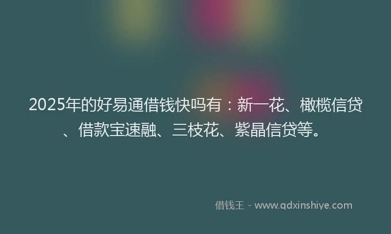 2025年的好易通借钱快吗有：新一花、橄榄信贷、借款宝速融、三枝花、紫晶信贷等。