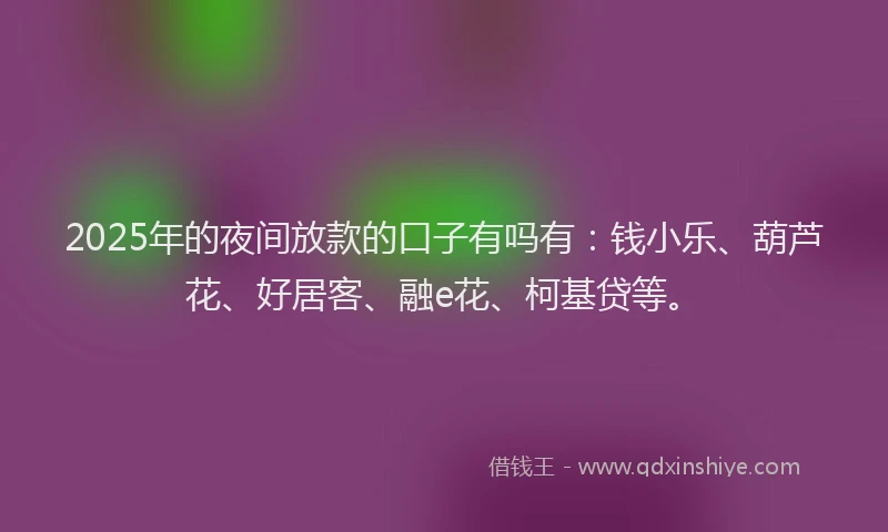 2025年的夜间放款的口子有吗有：钱小乐、葫芦花、好居客、融e花、柯基贷等。