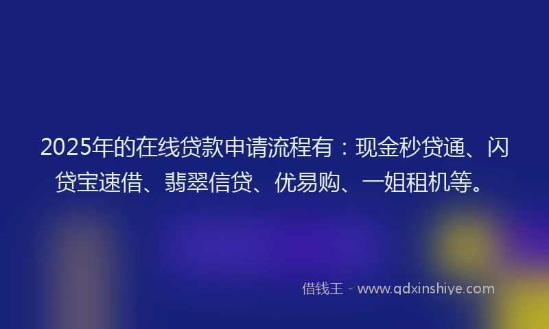 2025年的在线贷款申请流程有：现金秒贷通、闪贷宝速借、翡翠信贷、优易购、一姐租机等。