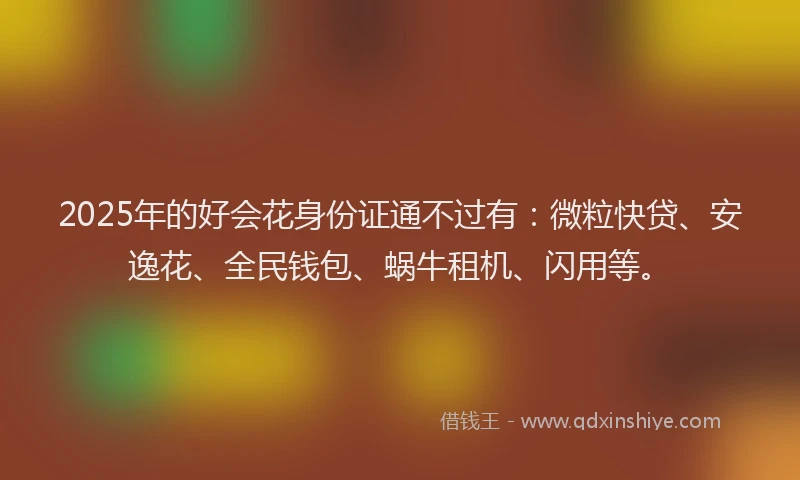 2025年的好会花身份证通不过有：微粒快贷、安逸花、全民钱包、蜗牛租机、闪用等。
