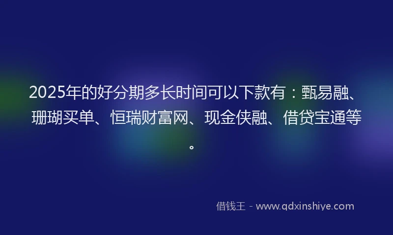 2025年的好分期多长时间可以下款有：甄易融、珊瑚买单、恒瑞财富网、现金侠融、借贷宝通等。