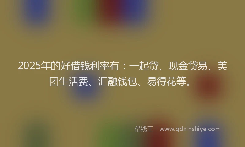 2025年的好借钱利率有：一起贷、现金贷易、美团生活费、汇融钱包、易得花等。