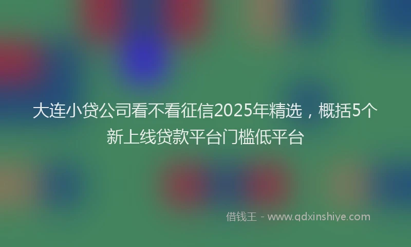 大连小贷公司看不看征信2025年精选，概括5个新上线贷款平台门槛低平台