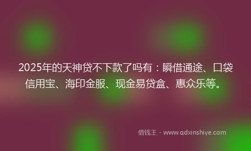 2025年的天神贷不下款了吗有：瞬借通途、口袋信用宝、海印金服、现金易贷盒、惠众乐等。
