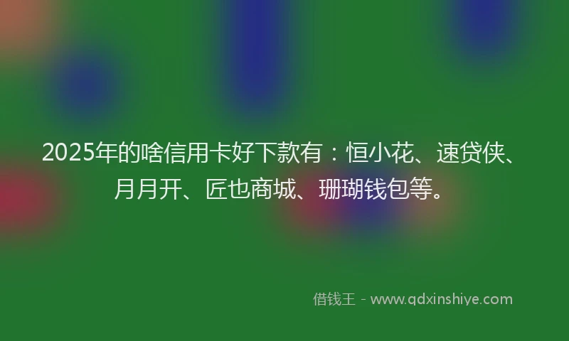 2025年的啥信用卡好下款有：恒小花、速贷侠、月月开、匠也商城、珊瑚钱包等。