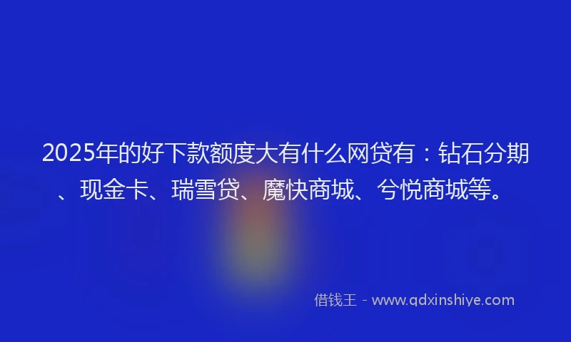 2025年的好下款额度大有什么网贷有：钻石分期、现金卡、瑞雪贷、魔快商城、兮悦商城等。