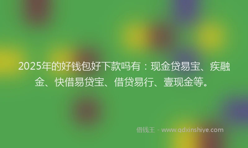2025年的好钱包好下款吗有：现金贷易宝、疾融金、快借易贷宝、借贷易行、壹现金等。