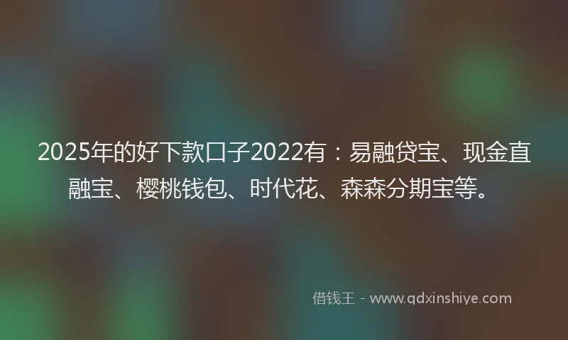 2025年的好下款口子2022有：易融贷宝、现金直融宝、樱桃钱包、时代花、森森分期宝等。