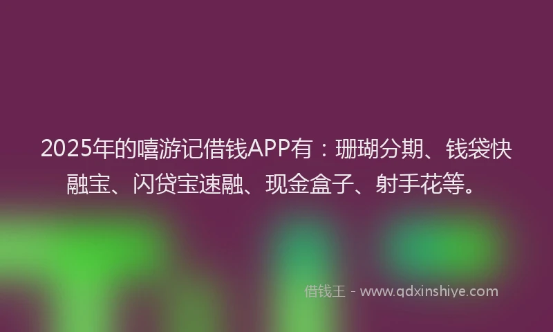 2025年的嘻游记借钱APP有：珊瑚分期、钱袋快融宝、闪贷宝速融、现金盒子、射手花等。
