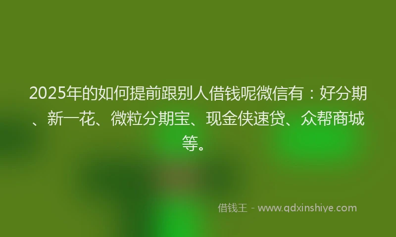 2025年的如何提前跟别人借钱呢微信有：好分期、新一花、微粒分期宝、现金侠速贷、众帮商城等。