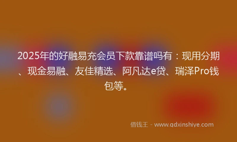 2025年的好融易充会员下款靠谱吗有：现用分期、现金易融、友佳精选、阿凡达e贷、瑞泽Pro钱包等。
