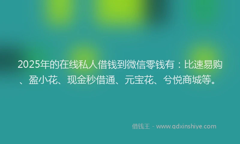 2025年的在线私人借钱到微信零钱有：比速易购、盈小花、现金秒借通、元宝花、兮悦商城等。