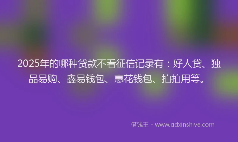 2025年的哪种贷款不看征信记录有：好人贷、独品易购、鑫易钱包、惠花钱包、拍拍用等。
