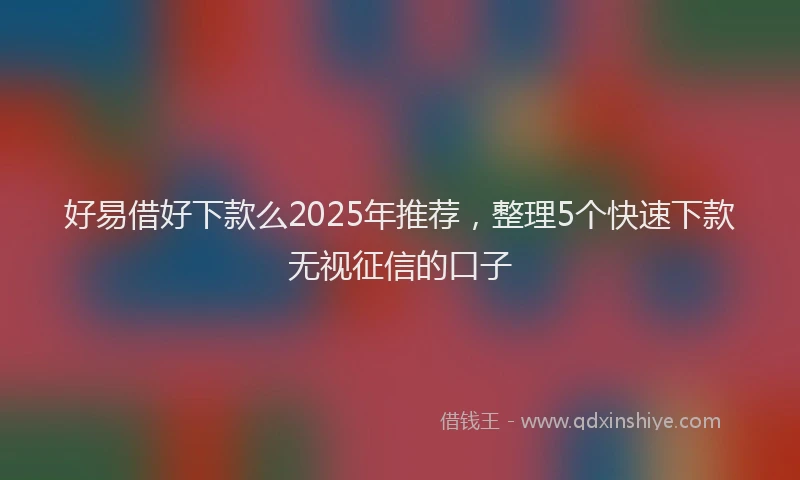 好易借好下款么2025年推荐，整理5个快速下款无视征信的口子