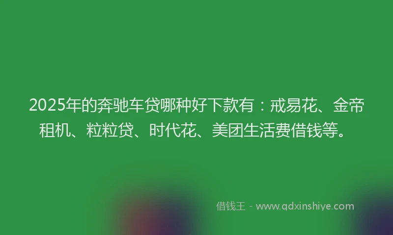 2025年的奔驰车贷哪种好下款有：戒易花、金帝租机、粒粒贷、时代花、美团生活费借钱等。