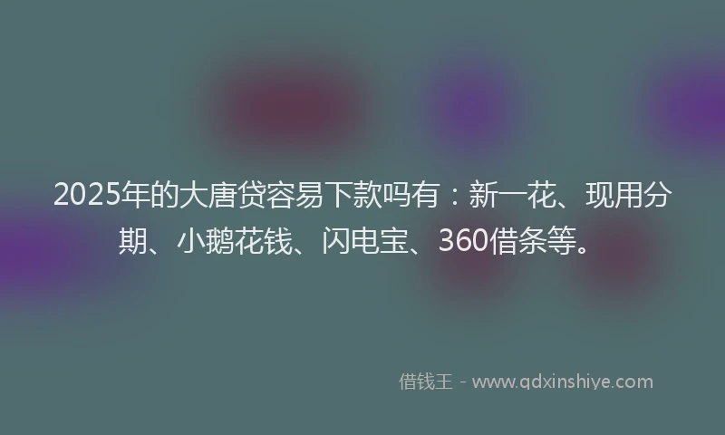 2025年的大唐贷容易下款吗有：新一花、现用分期、小鹅花钱、闪电宝、360借条等。