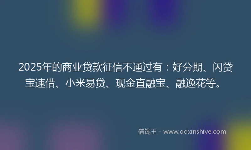 2025年的商业贷款征信不通过有：好分期、闪贷宝速借、小米易贷、现金直融宝、融逸花等。
