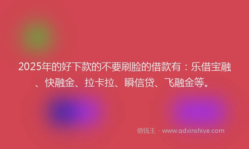 2025年的好下款的不要刷脸的借款有：乐借宝融、快融金、拉卡拉、瞬信贷、飞融金等。