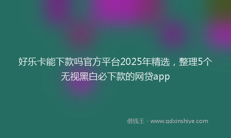 好乐卡能下款吗官方平台2025年精选，整理5个无视黑白必下款的网贷app