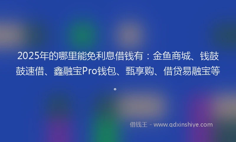 2025年的哪里能免利息借钱有：金鱼商城、钱鼓鼓速借、鑫融宝Pro钱包、甄享购、借贷易融宝等。