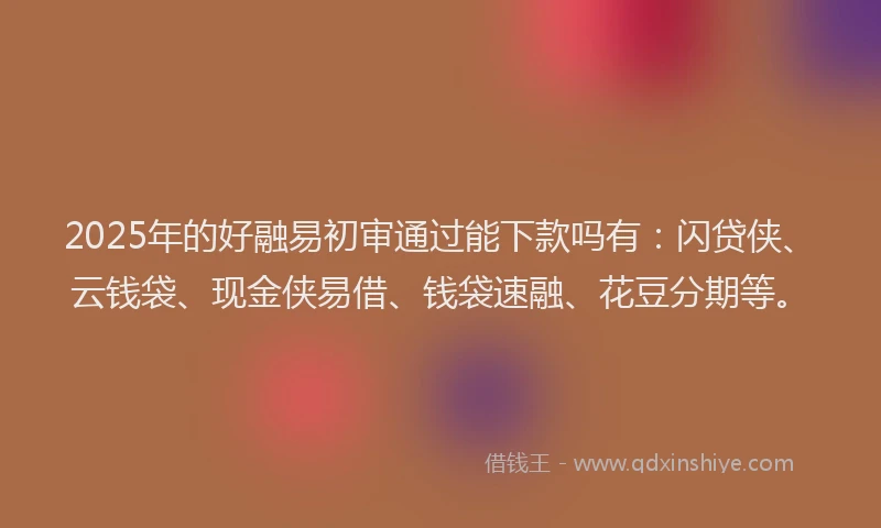 2025年的好融易初审通过能下款吗有：闪贷侠、云钱袋、现金侠易借、钱袋速融、花豆分期等。