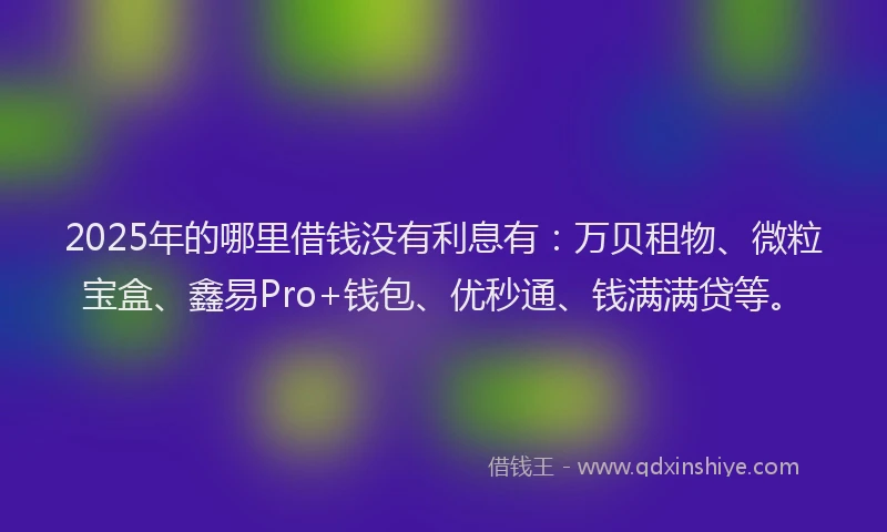 2025年的哪里借钱没有利息有：万贝租物、微粒宝盒、鑫易Pro+钱包、优秒通、钱满满贷等。