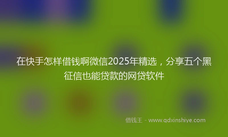 在快手怎样借钱啊微信2025年精选，分享五个黑征信也能贷款的网贷软件