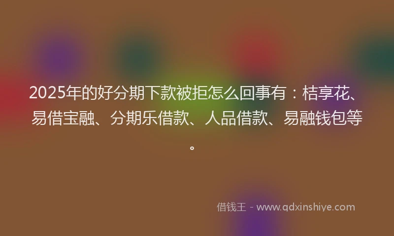 2025年的好分期下款被拒怎么回事有：桔享花、易借宝融、分期乐借款、人品借款、易融钱包等。