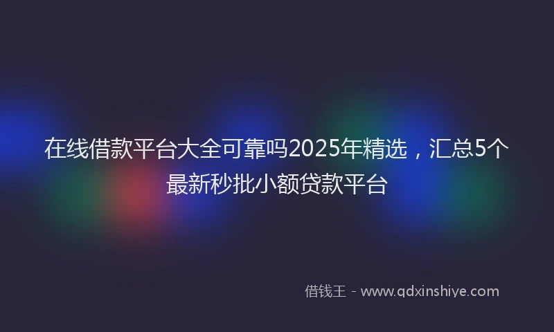 在线借款平台大全可靠吗2025年精选，汇总5个最新秒批小额贷款平台
