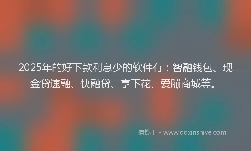 2025年的好下款利息少的软件有：智融钱包、现金贷速融、快融贷、享下花、爱蹦商城等。
