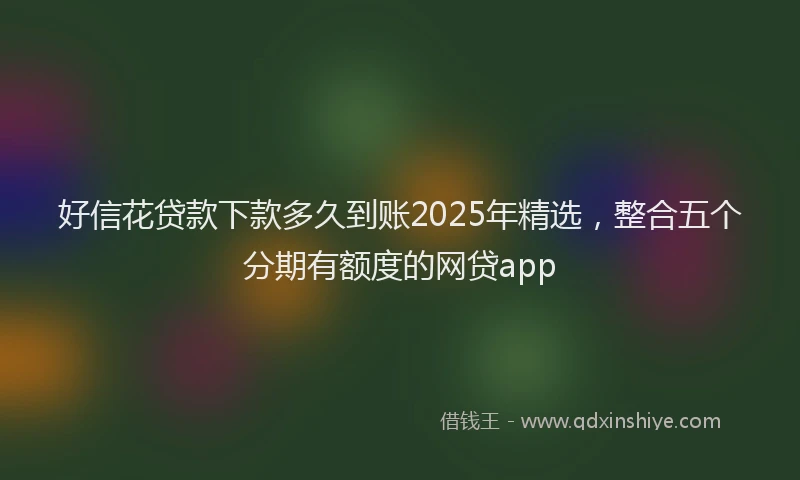 好信花贷款下款多久到账2025年精选，整合五个分期有额度的网贷app