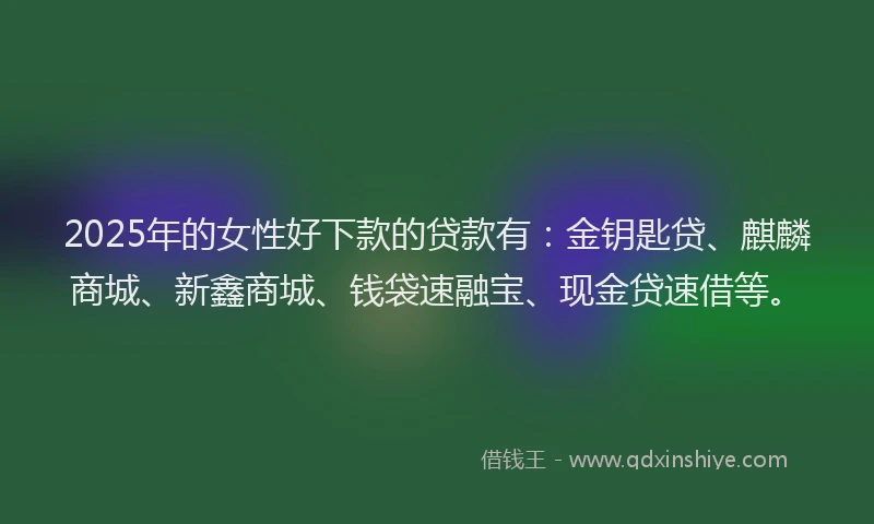 2025年的女性好下款的贷款有：金钥匙贷、麒麟商城、新鑫商城、钱袋速融宝、现金贷速借等。