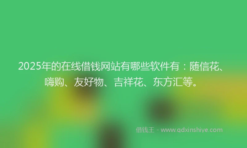 2025年的在线借钱网站有哪些软件有：随信花、嗨购、友好物、吉祥花、东方汇等。
