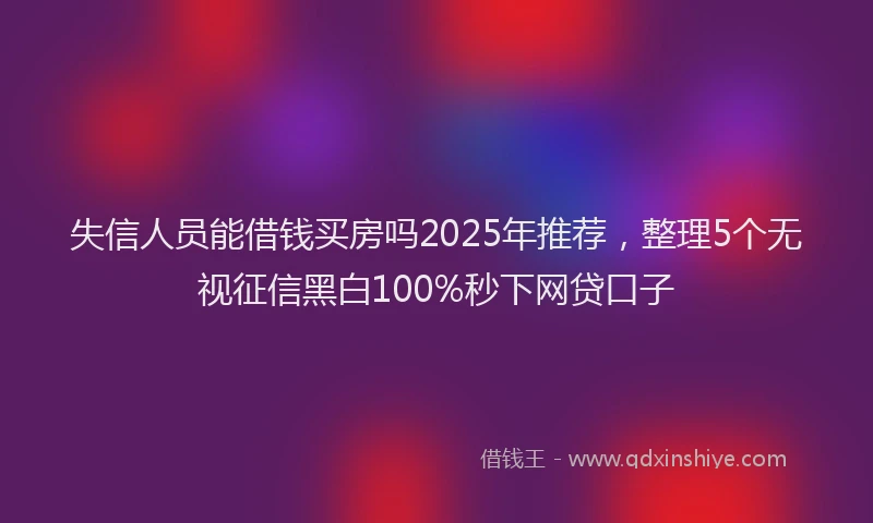 失信人员能借钱买房吗2025年推荐，整理5个无视征信黑白100%秒下网贷口子