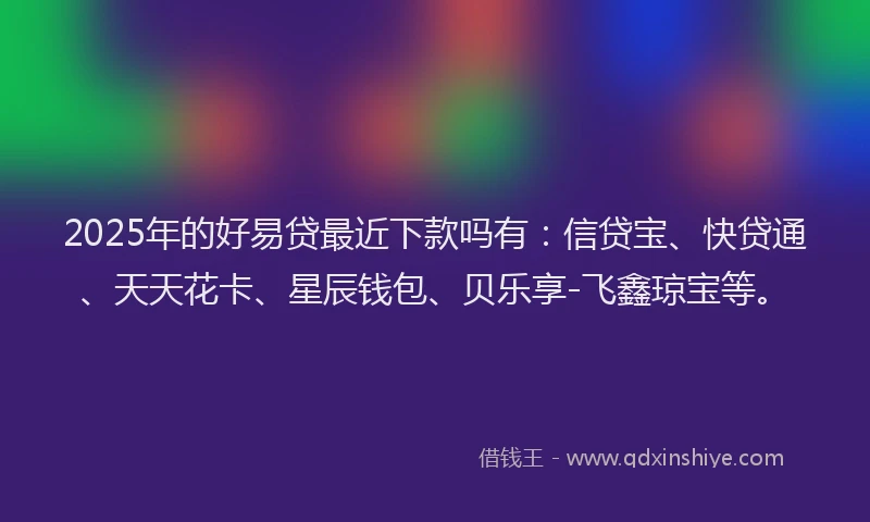 2025年的好易贷最近下款吗有：信贷宝、快贷通、天天花卡、星辰钱包、贝乐享-飞鑫琼宝等。