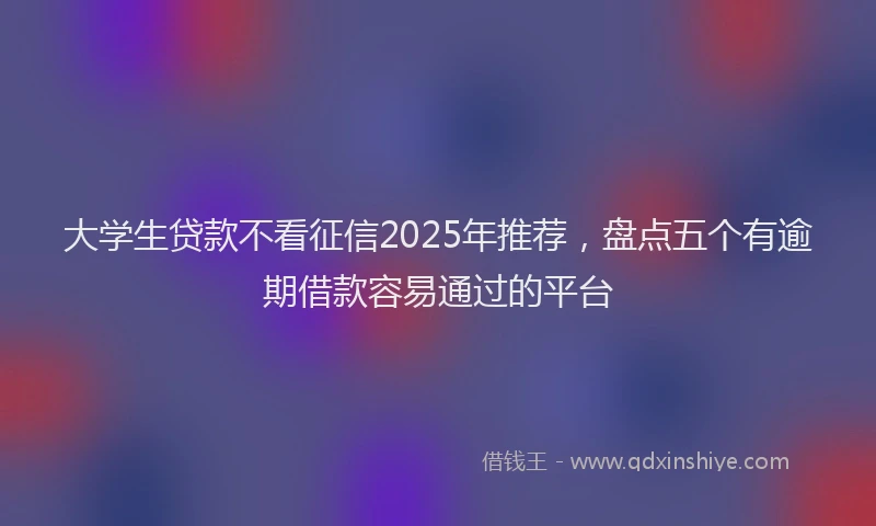 大学生贷款不看征信2025年推荐，盘点五个有逾期借款容易通过的平台