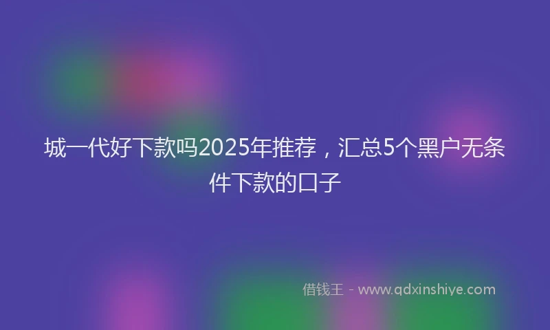 城一代好下款吗2025年推荐，汇总5个黑户无条件下款的口子