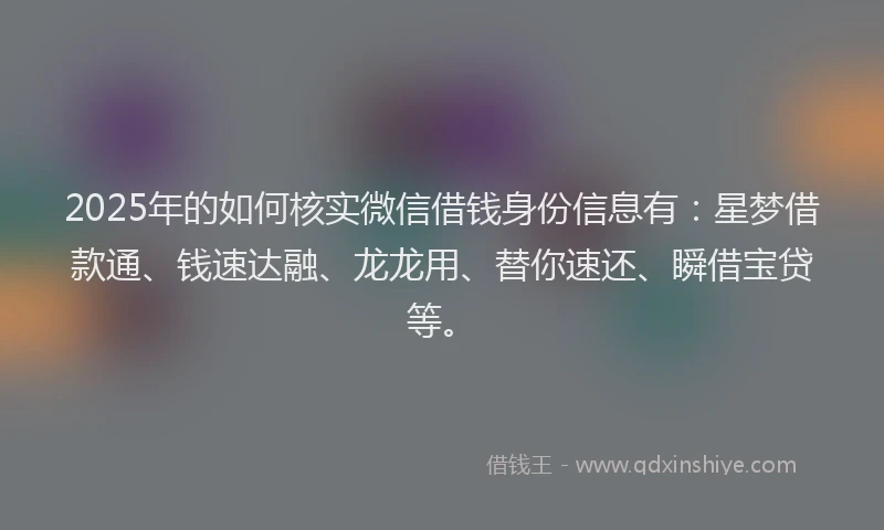 2025年的如何核实微信借钱身份信息有：星梦借款通、钱速达融、龙龙用、替你速还、瞬借宝贷等。