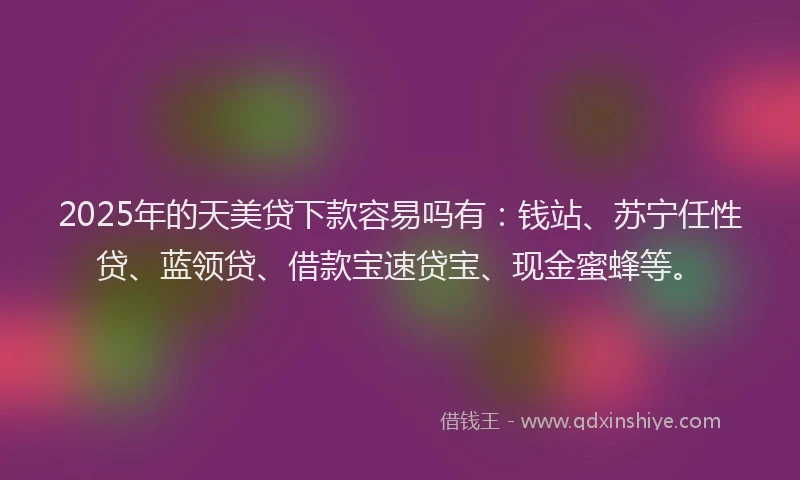 2025年的天美贷下款容易吗有：钱站、苏宁任性贷、蓝领贷、借款宝速贷宝、现金蜜蜂等。