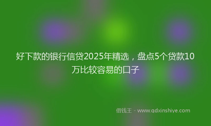 好下款的银行信贷2025年精选，盘点5个贷款10万比较容易的口子