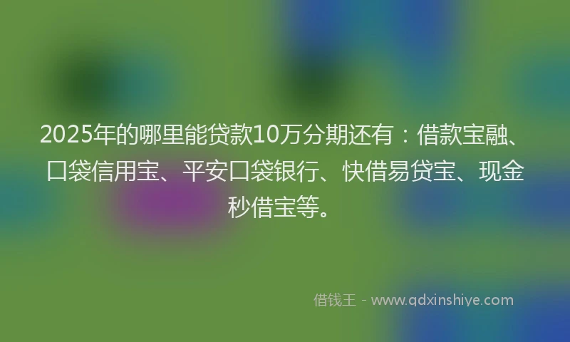 2025年的哪里能贷款10万分期还有：借款宝融、口袋信用宝、平安口袋银行、快借易贷宝、现金秒借宝等。