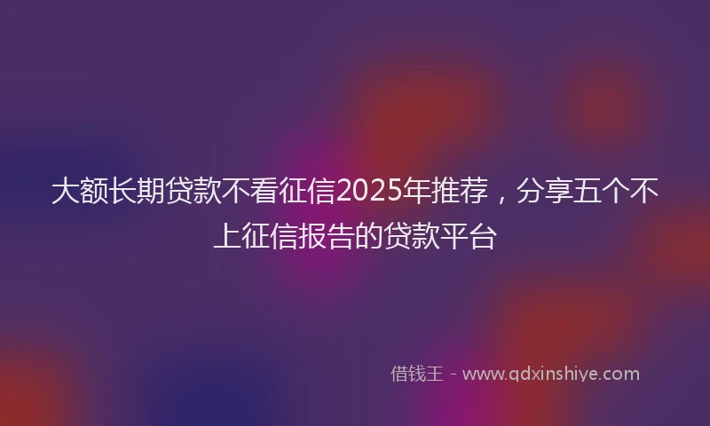 大额长期贷款不看征信2025年推荐，分享五个不上征信报告的贷款平台