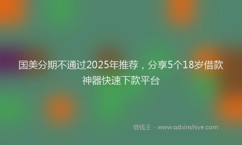 国美分期不通过2025年推荐，分享5个18岁借款神器快速下款平台