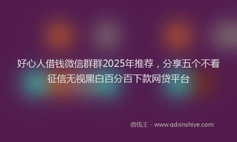 好心人借钱微信群群2025年推荐，分享五个不看征信无视黑白百分百下款网贷平台