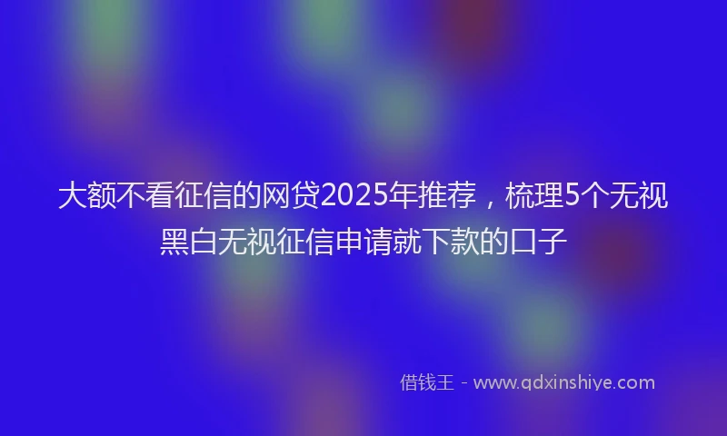 大额不看征信的网贷2025年推荐，梳理5个无视黑白无视征信申请就下款的口子