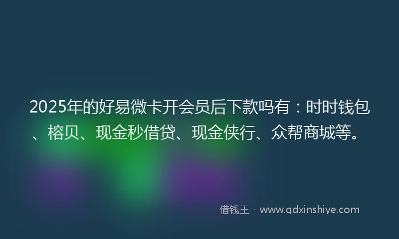 2025年的好易微卡开会员后下款吗有：时时钱包、榕贝、现金秒借贷、现金侠行、众帮商城等。