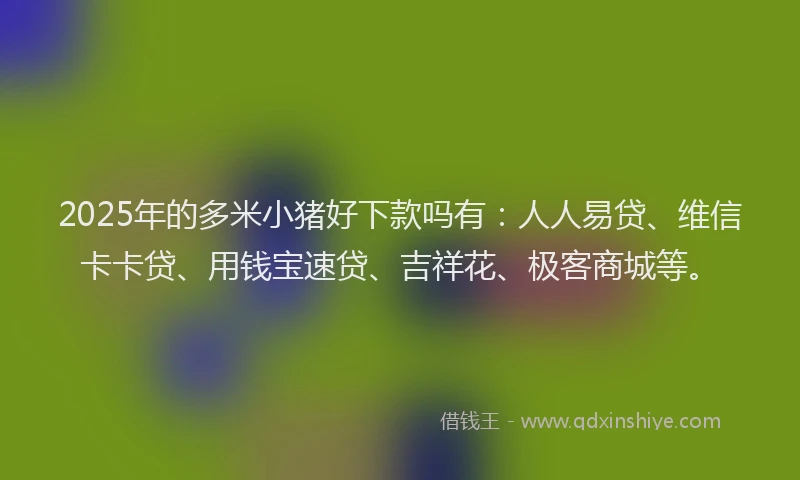 2025年的多米小猪好下款吗有：人人易贷、维信卡卡贷、用钱宝速贷、吉祥花、极客商城等。